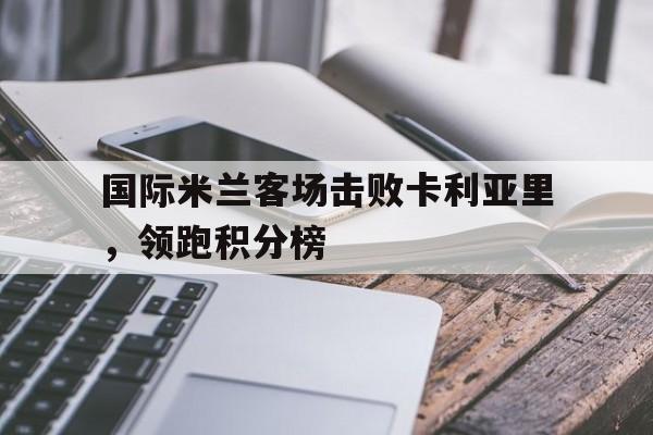 国际米兰客场击败卡利亚里，领跑积分榜